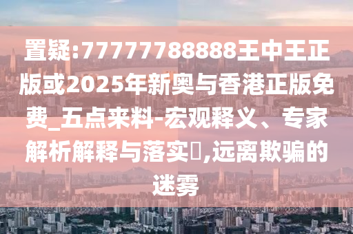 置疑:77777788888王中王正版或2025年新奧與香港正版免費_五點來料-宏觀釋義、專家解析解釋與落實?,遠離欺騙的迷霧