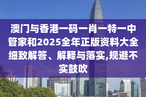 澳門與香港一碼一肖一特一中管家和2025全年正版資料大全細(xì)致解答、解釋與落實(shí),規(guī)避不實(shí)鼓吹