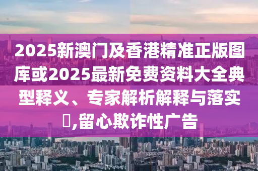 2025新澳門及香港精準(zhǔn)正版圖庫或2025最新免費資料大全典型釋義、專家解析解釋與落實?,留心欺詐性廣告