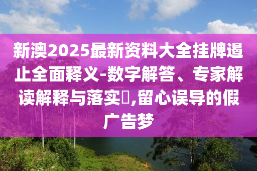 新澳2025最新資料大全掛牌遏止全面釋義-數(shù)字解答、專家解讀解釋與落實?,留心誤導的假廣告夢