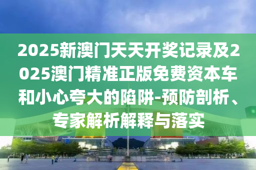 2025新澳門(mén)天天開(kāi)獎(jiǎng)記錄及2025澳門(mén)精準(zhǔn)正版免費(fèi)資本車(chē)和小心夸大的陷阱-預(yù)防剖析、專(zhuān)家解析解釋與落實(shí)
