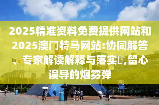 2025精準(zhǔn)資料免費(fèi)提供網(wǎng)站和2025澳門特馬網(wǎng)站:協(xié)同解答、專家解讀解釋與落實(shí)?,留心誤導(dǎo)的煙霧彈