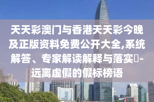 天天彩澳門與香港天天彩今晚及正版資料免費公開大全,系統(tǒng)解答、專家解讀解釋與落實?-遠離虛假的假標榜語
