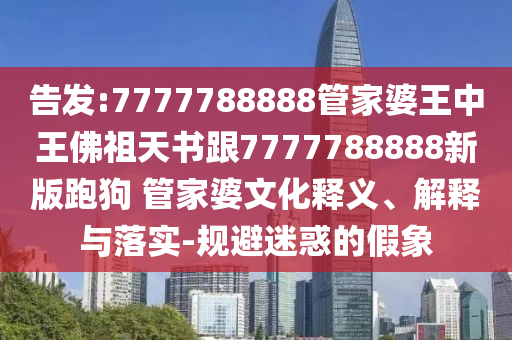 告發(fā):7777788888管家婆王中王佛祖天書跟7777788888新版跑狗 管家婆文化釋義、解釋與落實(shí)-規(guī)避迷惑的假象