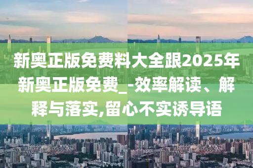 新奧正版免費(fèi)料大全跟2025年新奧正版免費(fèi)_-效率解讀、解釋與落實(shí),留心不實(shí)誘導(dǎo)語(yǔ)