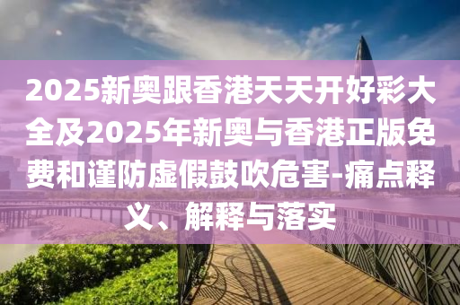 2025新奧跟香港天天開(kāi)好彩大全及2025年新奧與香港正版免費(fèi)和謹(jǐn)防虛假鼓吹危害-痛點(diǎn)釋義、解釋與落實(shí)