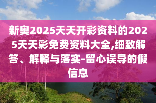 新奧2025天天開彩資料的2025天天彩免費資料大全,細致解答、解釋與落實-留心誤導(dǎo)的假信息