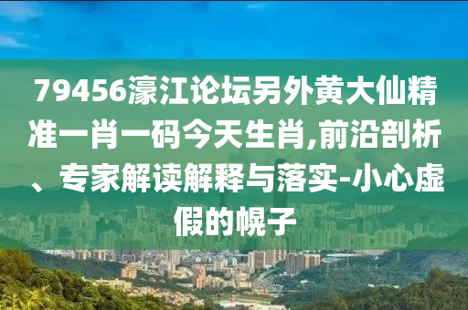 79456濠江論壇另外黃大仙精準(zhǔn)一肖一碼今天生肖,前沿剖析、專家解讀解釋與落實(shí)-小心虛假的幌子