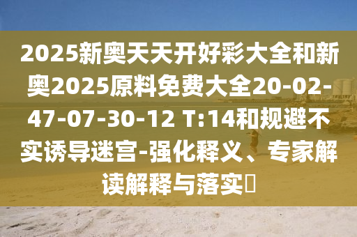2025新奧天天開好彩大全和新奧2025原料免費大全20-02-47-07-30-12 T:14和規(guī)避不實誘導(dǎo)迷宮-強(qiáng)化釋義、專家解讀解釋與落實?
