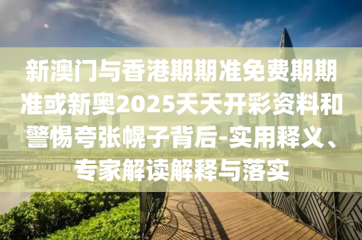 新澳門與香港期期準(zhǔn)免費(fèi)期期準(zhǔn)或新奧2025天天開彩資料和警惕夸張幌子背后-實(shí)用釋義、專家解讀解釋與落實(shí)