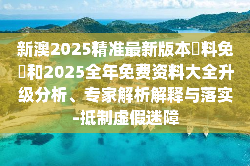 新澳2025精準最新版本資料免費和2025全年免費資料大全升級分析、專家解析解釋與落實-抵制虛假迷障