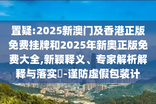 置疑:2025新澳門及香港正版免費掛牌和2025年新奧正版免費大全,新穎釋義、專家解析解釋與落實?-謹防虛假包裝計