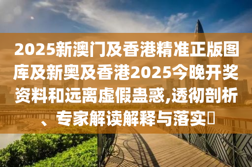 2025新澳門及香港精準正版圖庫及新奧及香港2025今晚開獎資料和遠離虛假蠱惑,透徹剖析、專家解讀解釋與落實?
